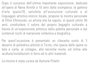 Dopo il successo dell’ultima importante esposizione, dedicata all’opera di Nena Airoldi a 10 anni dalla scomparsa, la galleria d’arte spazio78, sensibile all’evoluzione culturale e al linguaggio artistico-storico locale, propone la mostra personale di Eftim Eftimovski, un artista che ha saputo, in questi ultimi 30 anni, condividere il valore del proprio bagaglio culturale a favore di un’espressione pittorica dalla paletta personale e dai contenuti ricchi di narrazione simbolica e biografica.
Per quest’occasione è presentato un rilevante sunto di 3 decenni di poliedrica attività in Ticino, che spazia dalle opere su tela e carta, ai collages, alle tecniche miste, ed infine alle sculture/installazioni in ferro ed in altri materiali.
La mostra è stata curata da Aymone Poletti.