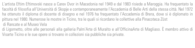 L’artista Eftim Eftimovski nasce a Carev Dvor in Macedonia nel 1949 e dal 1983 risiede a Maroggia. Ha frequentato la facoltà di filosofia all’Università di Skopje e contemporaneamente l’Accademia di Belle Arti della stessa città. Nel 1972 ha ottenuto il diploma di docente di disegno e nel 1976 ha frequentato l’Accademia di Brera, dove si è diplomato in pittura nel 1980. Numerose le mostre in Ticino, tra le quali si ricordano le collettive alla Pinacoteca Züst  di Rancate e al Museo Vela  di Ligornetto, oltre alle personali alla galleria Palm’Arte di Muralto e all’OfficinaArte di Magliaso. È membro attivo di Visarte Ticino e le sue opere si trovano in collezioni sia pubbliche sia private.
